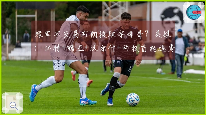 绿军不交易布朗换取字母哥？美媒：怀特+鸭王+沃尔什+两枚首轮选秀权