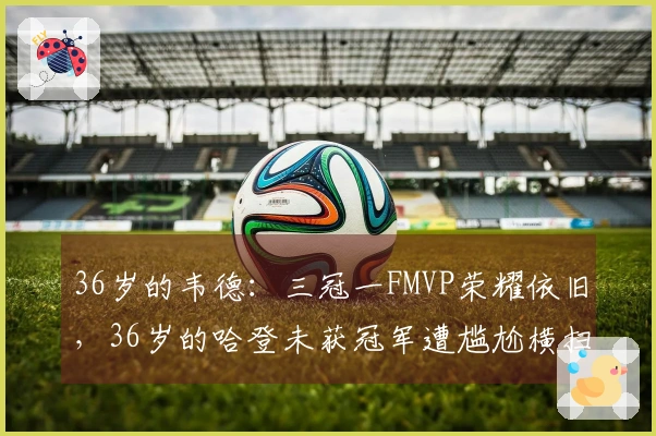 36岁的韦德：三冠一FMVP荣耀依旧，36岁的哈登未获冠军遭尴尬横扫